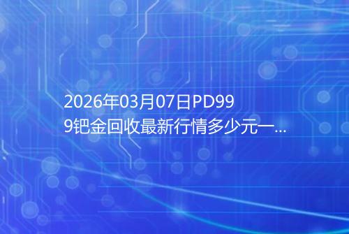 2026年03月07日PD999钯金回收最新行情多少元一克