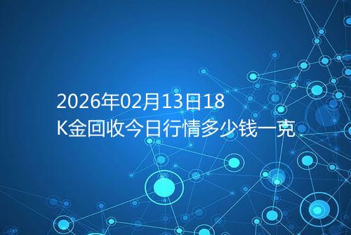 2026年02月13日18K金回收今日行情多少钱一克