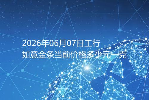 2026年06月07日工行如意金条当前价格多少元一克