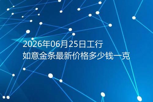 2026年06月25日工行如意金条最新价格多少钱一克