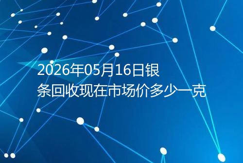 2026年05月16日银条回收现在市场价多少一克
