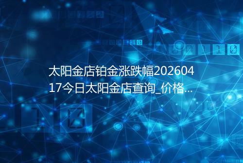 太阳金店铂金涨跌幅20260417今日太阳金店查询_价格一览表2026年04月17日 0732