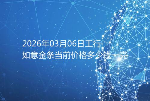 2026年03月06日工行如意金条当前价格多少钱一克