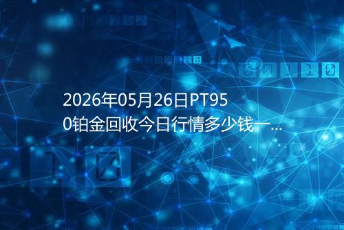 2026年05月26日PT950铂金回收今日行情多少钱一克