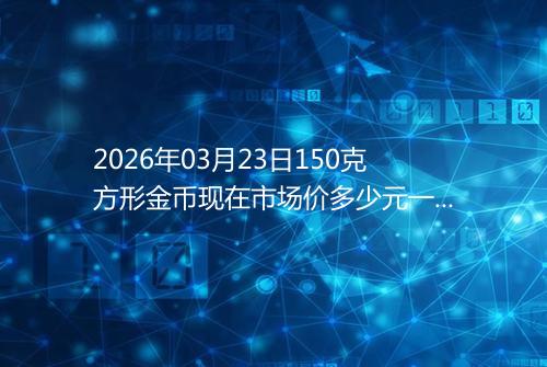 2026年03月23日150克方形金币现在市场价多少元一个