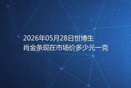 2026年05月28日世博生肖金条现在市场价多少元一克