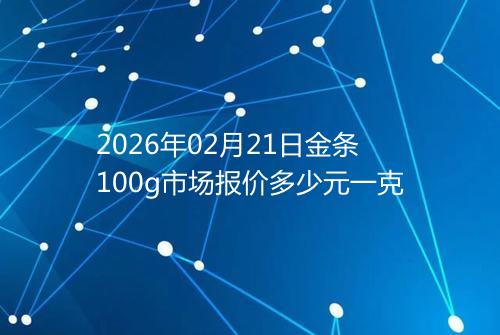 2026年02月21日金条100g市场报价多少元一克