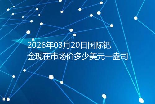 2026年03月20日国际钯金现在市场价多少美元一盎司