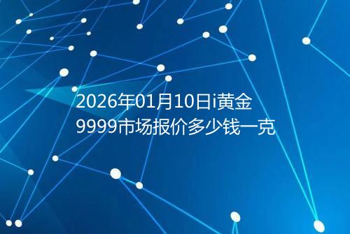 2026年01月10日i黄金9999市场报价多少钱一克
