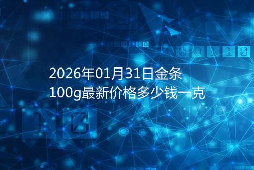 2026年01月31日金条100g最新价格多少钱一克