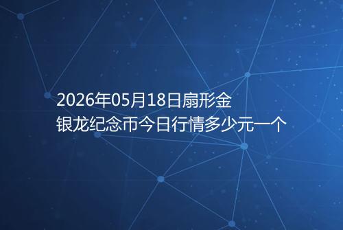 2026年05月18日扇形金银龙纪念币今日行情多少元一个