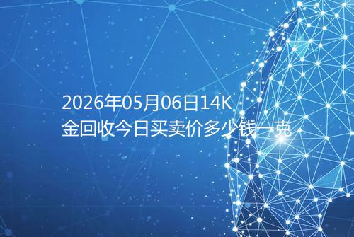 2026年05月06日14K金回收今日买卖价多少钱一克