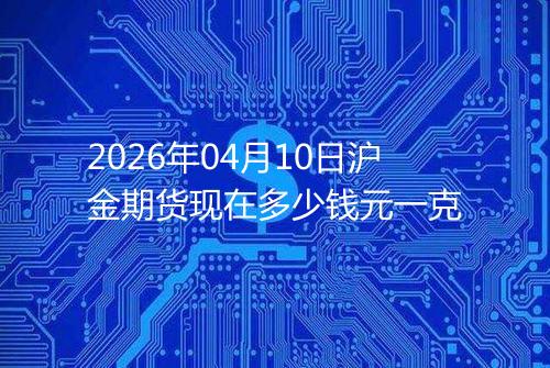 2026年04月10日沪金期货现在多少钱元一克