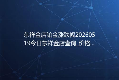 东祥金店铂金涨跌幅20260519今日东祥金店查询_价格一览表2026年05月19日 0333