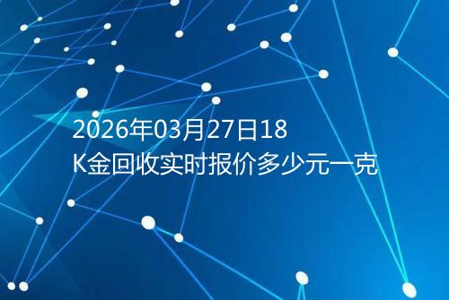 2026年03月27日18K金回收实时报价多少元一克