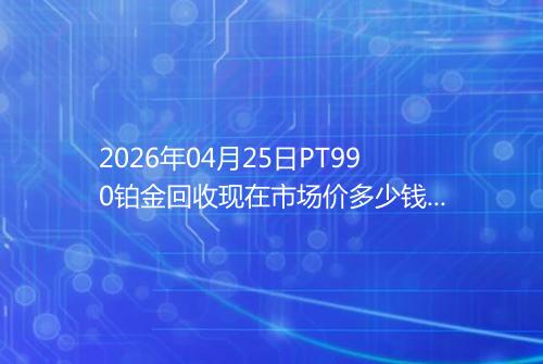 2026年04月25日PT990铂金回收现在市场价多少钱一克