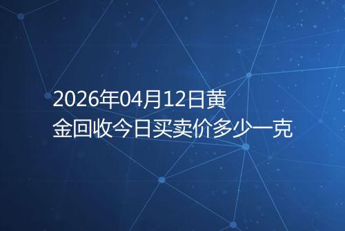2026年04月12日黄金回收今日买卖价多少一克