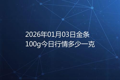 2026年01月03日金条100g今日行情多少一克