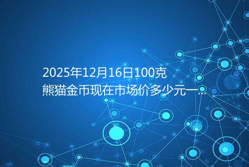 2025年12月16日100克熊猫金币现在市场价多少元一个