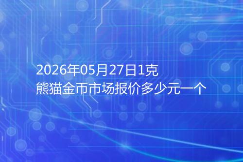 2026年05月27日1克熊猫金币市场报价多少元一个