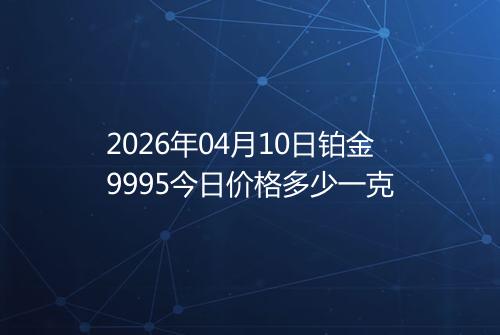 2026年04月10日铂金9995今日价格多少一克