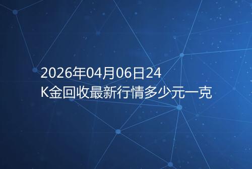 2026年04月06日24K金回收最新行情多少元一克