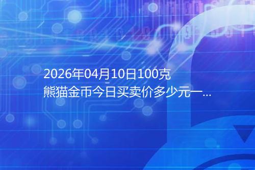 2026年04月10日100克熊猫金币今日买卖价多少元一个