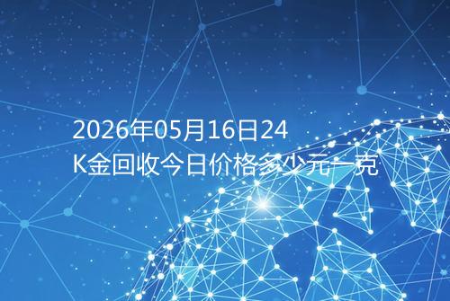 2026年05月16日24K金回收今日价格多少元一克