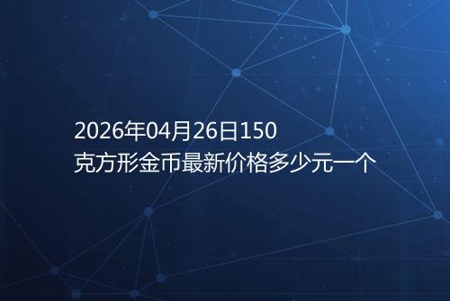 2026年04月26日150克方形金币最新价格多少元一个