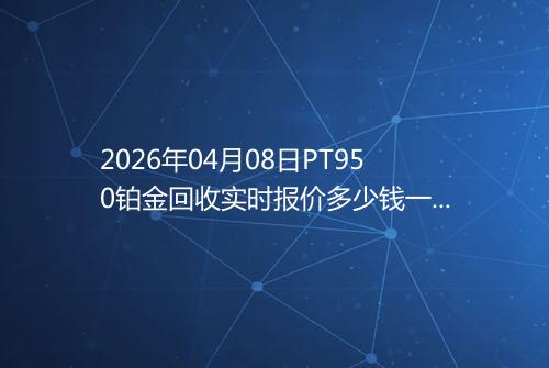 2026年04月08日PT950铂金回收实时报价多少钱一克