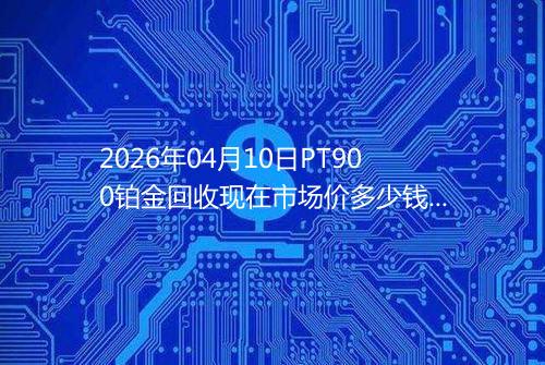 2026年04月10日PT900铂金回收现在市场价多少钱一克