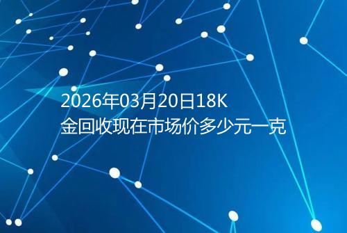 2026年03月20日18K金回收现在市场价多少元一克