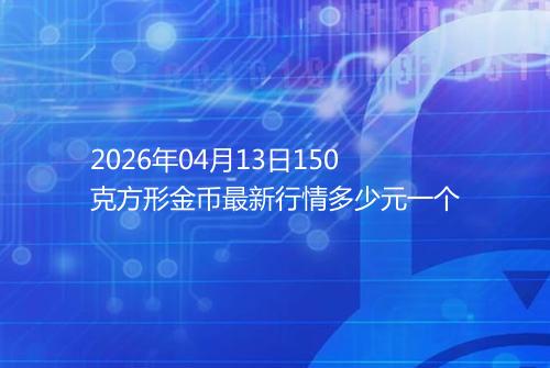2026年04月13日150克方形金币最新行情多少元一个