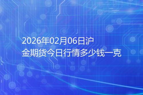 2026年02月06日沪金期货今日行情多少钱一克