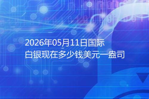 2026年05月11日国际白银现在多少钱美元一盎司