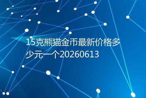 15克熊猫金币最新价格多少元一个20260613