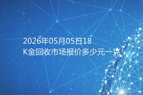 2026年05月05日18K金回收市场报价多少元一克