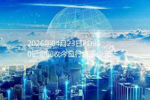 2026年04月23日PD950钯金回收今日行情多少元一克