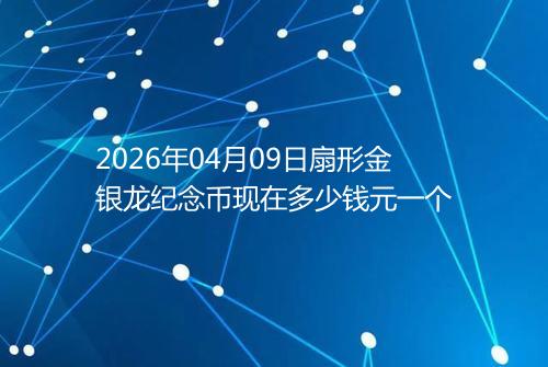 2026年04月09日扇形金银龙纪念币现在多少钱元一个