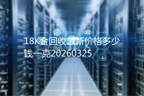 18K金回收最新价格多少钱一克20260325