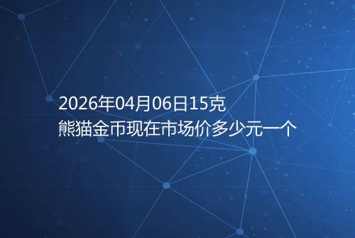 2026年04月06日15克熊猫金币现在市场价多少元一个