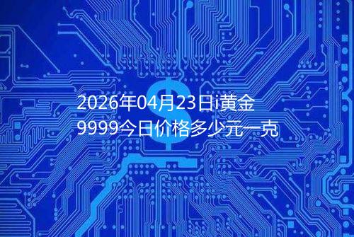 2026年04月23日i黄金9999今日价格多少元一克