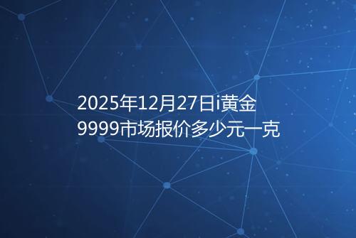 2025年12月27日i黄金9999市场报价多少元一克