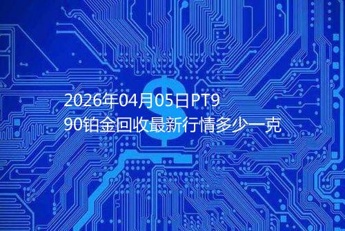 2026年04月05日PT990铂金回收最新行情多少一克