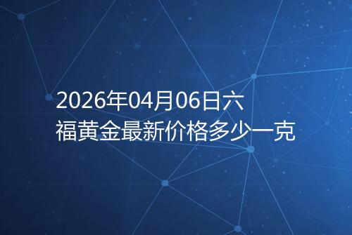2026年04月06日六福黄金最新价格多少一克