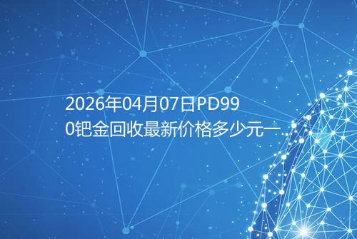 2026年04月07日PD990钯金回收最新价格多少元一克