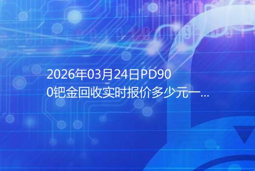2026年03月24日PD900钯金回收实时报价多少元一克
