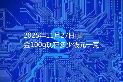 2025年11月27日i黄金100g现在多少钱元一克