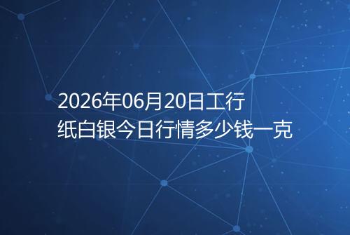 2026年06月20日工行纸白银今日行情多少钱一克