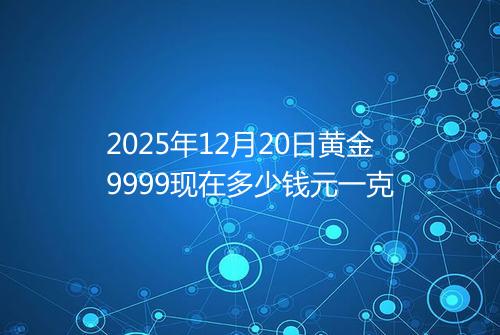 2025年12月20日黄金9999现在多少钱元一克